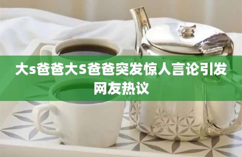 大s爸爸大S爸爸突发惊人言论引发网友热议