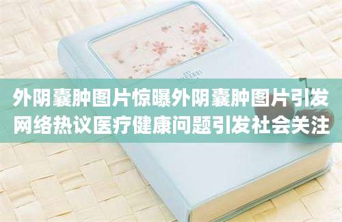 外阴囊肿图片惊曝外阴囊肿图片引发网络热议医疗健康问题引发社会关注