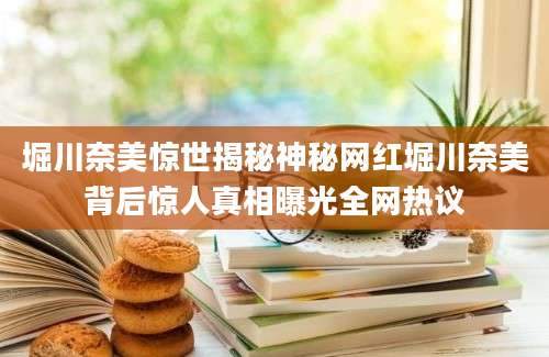 堀川奈美惊世揭秘神秘网红堀川奈美背后惊人真相曝光全网热议