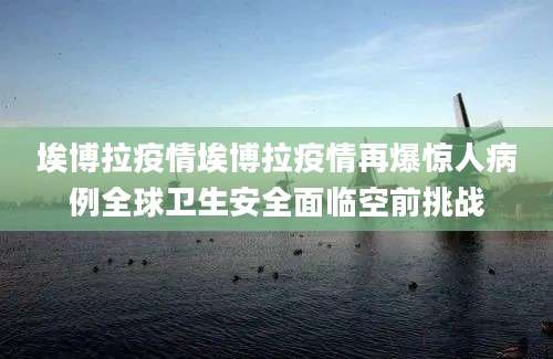 埃博拉疫情埃博拉疫情再爆惊人病例全球卫生安全面临空前挑战
