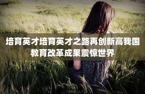 培育英才培育英才之路再创新高我国教育改革成果震惊世界