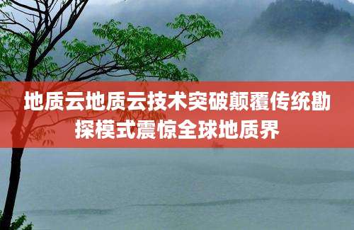 地质云地质云技术突破颠覆传统勘探模式震惊全球地质界