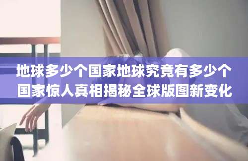 地球多少个国家地球究竟有多少个国家惊人真相揭秘全球版图新变化