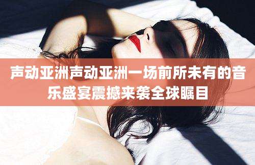 声动亚洲声动亚洲一场前所未有的音乐盛宴震撼来袭全球瞩目