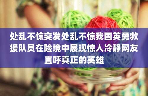处乱不惊突发处乱不惊我国英勇救援队员在险境中展现惊人冷静网友直呼真正的英雄