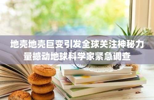 地壳地壳巨变引发全球关注神秘力量撼动地球科学家紧急调查