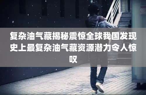 复杂油气藏揭秘震惊全球我国发现史上最复杂油气藏资源潜力令人惊叹