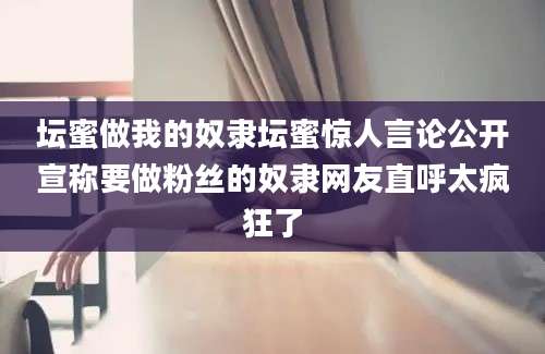 坛蜜做我的奴隶坛蜜惊人言论公开宣称要做粉丝的奴隶网友直呼太疯狂了