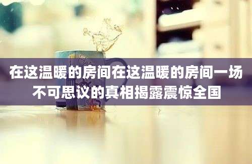 在这温暖的房间在这温暖的房间一场不可思议的真相揭露震惊全国