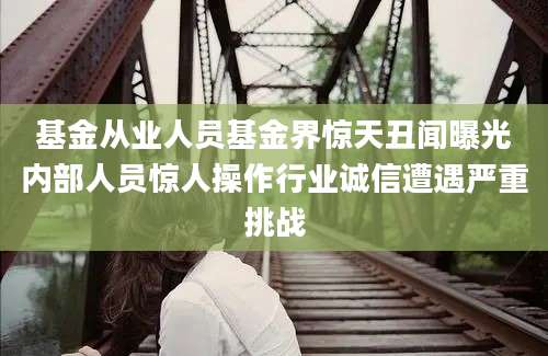 基金从业人员基金界惊天丑闻曝光内部人员惊人操作行业诚信遭遇严重挑战