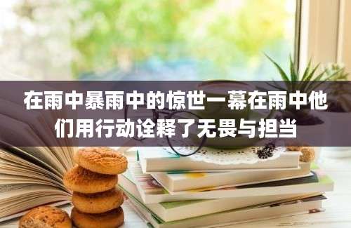 在雨中暴雨中的惊世一幕在雨中他们用行动诠释了无畏与担当