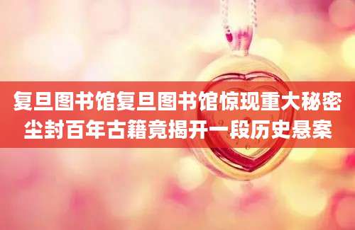 复旦图书馆复旦图书馆惊现重大秘密尘封百年古籍竟揭开一段历史悬案