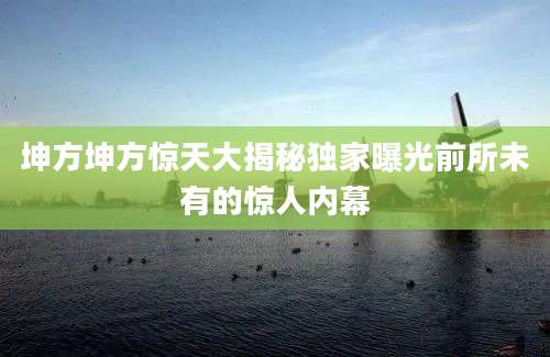 坤方坤方惊天大揭秘独家曝光前所未有的惊人内幕