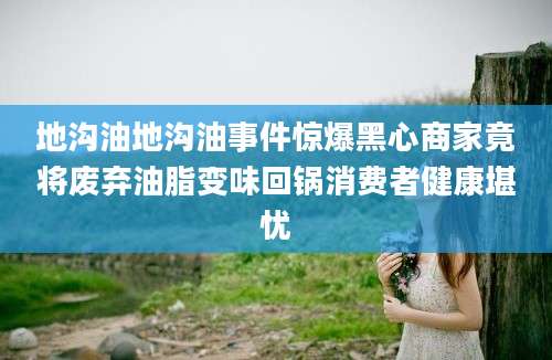 地沟油地沟油事件惊爆黑心商家竟将废弃油脂变味回锅消费者健康堪忧