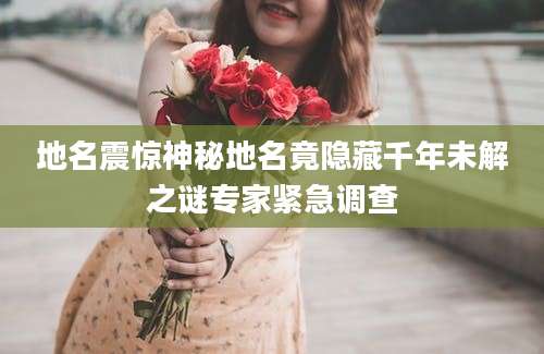 地名震惊神秘地名竟隐藏千年未解之谜专家紧急调查