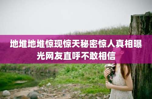 地堆地堆惊现惊天秘密惊人真相曝光网友直呼不敢相信