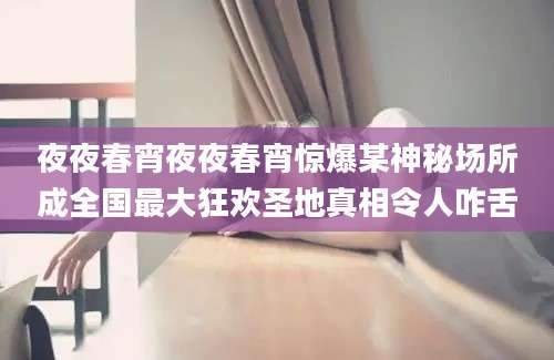夜夜春宵夜夜春宵惊爆某神秘场所成全国最大狂欢圣地真相令人咋舌