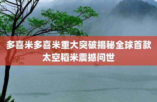 多喜米多喜米重大突破揭秘全球首款太空稻米震撼问世