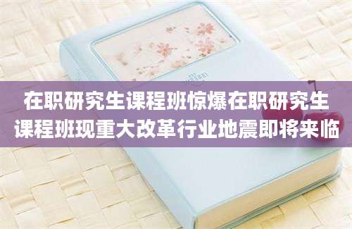 在职研究生课程班惊爆在职研究生课程班现重大改革行业地震即将来临