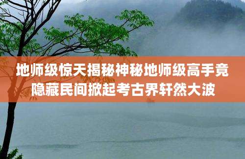 地师级惊天揭秘神秘地师级高手竟隐藏民间掀起考古界轩然大波