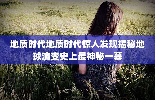 地质时代地质时代惊人发现揭秘地球演变史上最神秘一幕