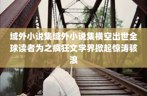 域外小说集域外小说集横空出世全球读者为之疯狂文学界掀起惊涛骇浪
