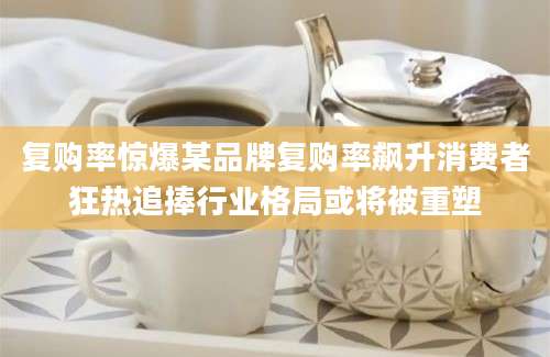 复购率惊爆某品牌复购率飙升消费者狂热追捧行业格局或将被重塑