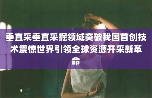 垂直采垂直采掘领域突破我国首创技术震惊世界引领全球资源开采新革命