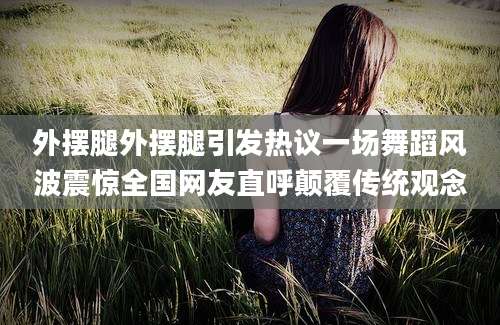 外摆腿外摆腿引发热议一场舞蹈风波震惊全国网友直呼颠覆传统观念