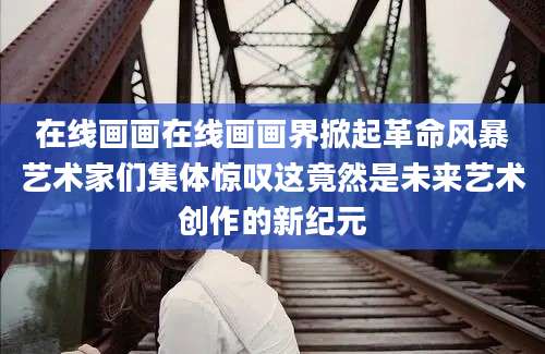 在线画画在线画画界掀起革命风暴艺术家们集体惊叹这竟然是未来艺术创作的新纪元