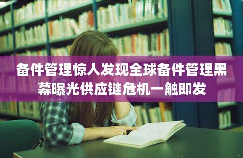 备件管理惊人发现全球备件管理黑幕曝光供应链危机一触即发