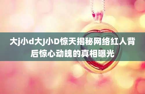 大j小d大J小D惊天揭秘网络红人背后惊心动魄的真相曝光