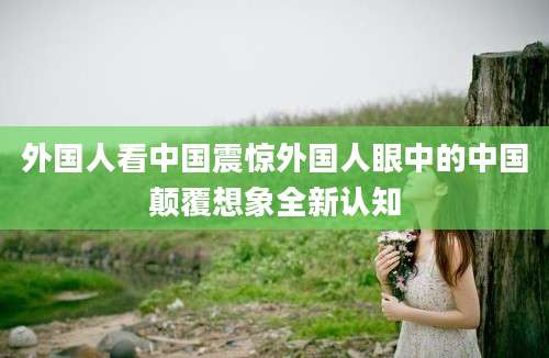 外国人看中国震惊外国人眼中的中国颠覆想象全新认知