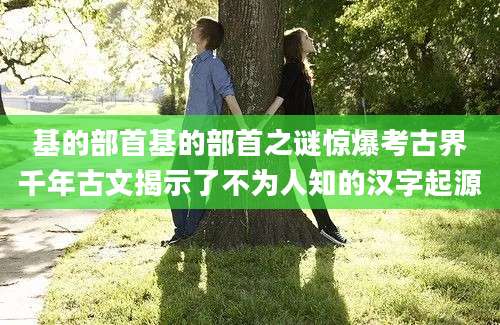 基的部首基的部首之谜惊爆考古界千年古文揭示了不为人知的汉字起源