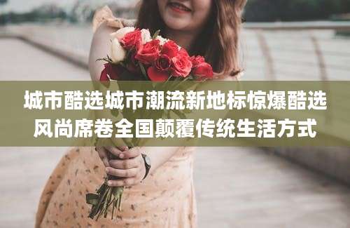 城市酷选城市潮流新地标惊爆酷选风尚席卷全国颠覆传统生活方式