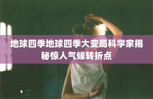 地球四季地球四季大变局科学家揭秘惊人气候转折点