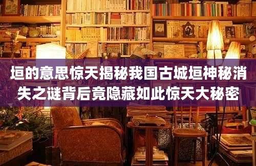垣的意思惊天揭秘我国古城垣神秘消失之谜背后竟隐藏如此惊天大秘密