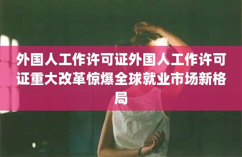 外国人工作许可证外国人工作许可证重大改革惊爆全球就业市场新格局