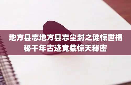 地方县志地方县志尘封之谜惊世揭秘千年古迹竟藏惊天秘密
