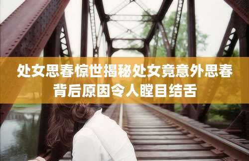 处女思春惊世揭秘处女竟意外思春背后原因令人瞠目结舌