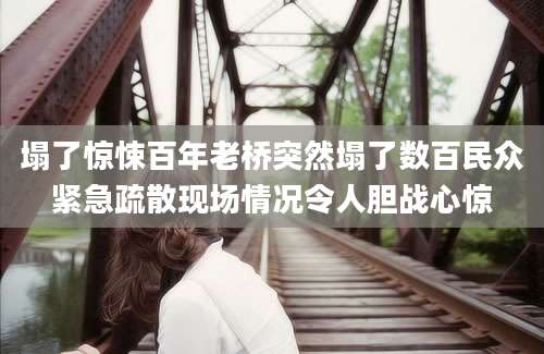 塌了惊悚百年老桥突然塌了数百民众紧急疏散现场情况令人胆战心惊