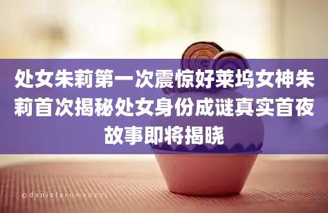 处女朱莉第一次震惊好莱坞女神朱莉首次揭秘处女身份成谜真实首夜故事即将揭晓