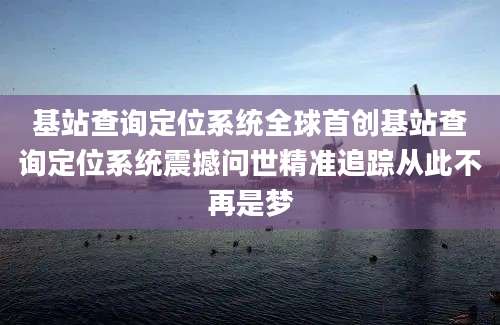基站查询定位系统全球首创基站查询定位系统震撼问世精准追踪从此不再是梦