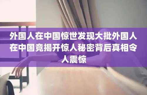 外国人在中国惊世发现大批外国人在中国竟揭开惊人秘密背后真相令人震惊
