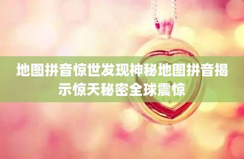 地图拼音惊世发现神秘地图拼音揭示惊天秘密全球震惊