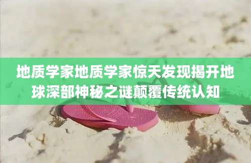 地质学家地质学家惊天发现揭开地球深部神秘之谜颠覆传统认知