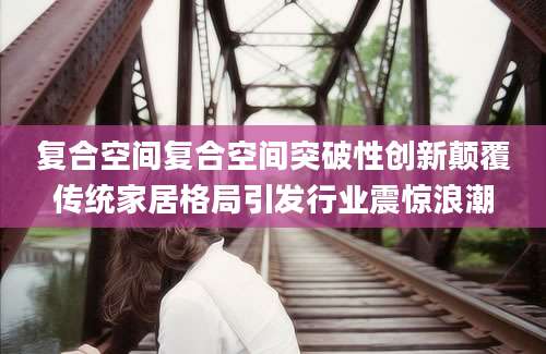 复合空间复合空间突破性创新颠覆传统家居格局引发行业震惊浪潮